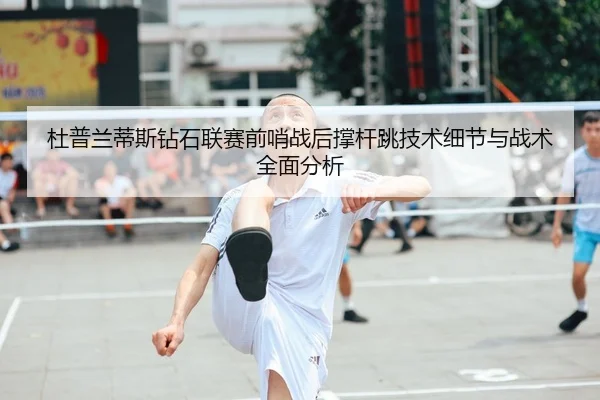 杜普兰蒂斯钻石联赛前哨战后撑杆跳技术细节与战术全面分析